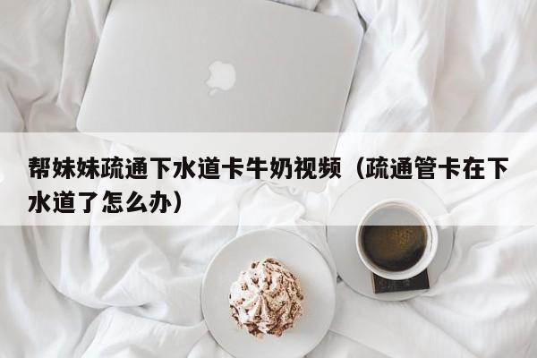 帮妹妹疏通下水道卡牛奶视频(疏通管卡在下水道了怎么办)