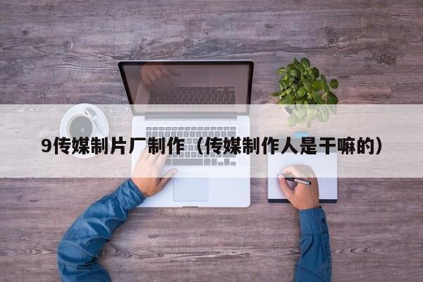 9传媒制片厂制作(传媒制作人是干嘛的)
