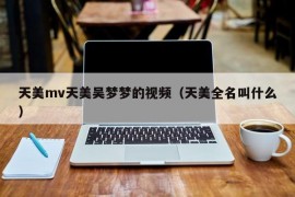 天美mv天美吴梦梦的视频（天美全名叫什么）