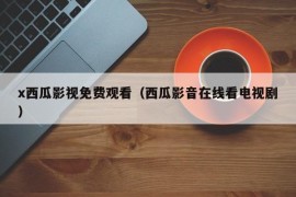 x西瓜影视免费观看（西瓜影音在线看电视剧）