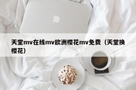 天堂mv在线mv欧洲樱花mv免费（天堂换樱花）