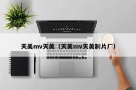 天美mv天美（天美mv天美制片厂）