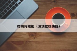 樱桃传媒视（深圳樱桃传媒）