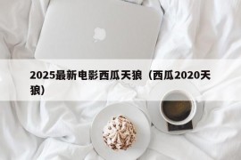 2025最新电影西瓜天狼（西瓜2020天狼）