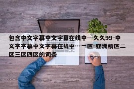 包含中文字幕中文字幕在线中…久久99-中文字字幕中文字幕在线中…一区-亚洲精区二区三区四区的词条