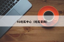 91吃瓜中心（吃瓜官网）