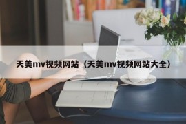 天美mv视频网站（天美mv视频网站大全）