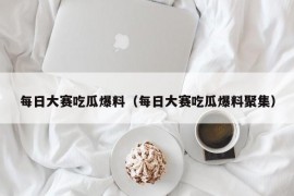 每日大赛吃瓜爆料（每日大赛吃瓜爆料聚集）