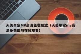 天美星空MV高清免费播放（天美星空mv高清免费播放在线观看）
