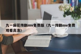 九一麻花传剧mv免费版（九一传剧mv免费观看高清）