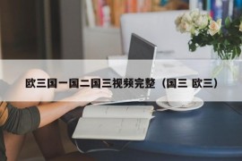 欧三国一国二国三视频完整（国三 欧三）