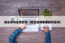 西瓜视频免费影院（西瓜视频免费影院官网）