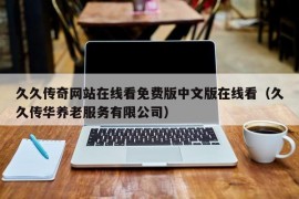 久久传奇网站在线看免费版中文版在线看（久久传华养老服务有限公司）