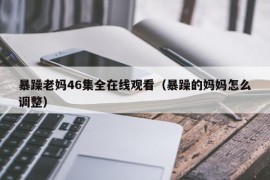 暴躁老妈46集全在线观看（暴躁的妈妈怎么调整）