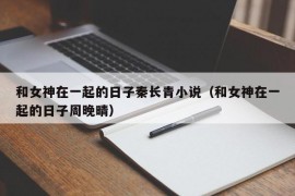 和女神在一起的日子秦长青小说（和女神在一起的日子周晚晴）